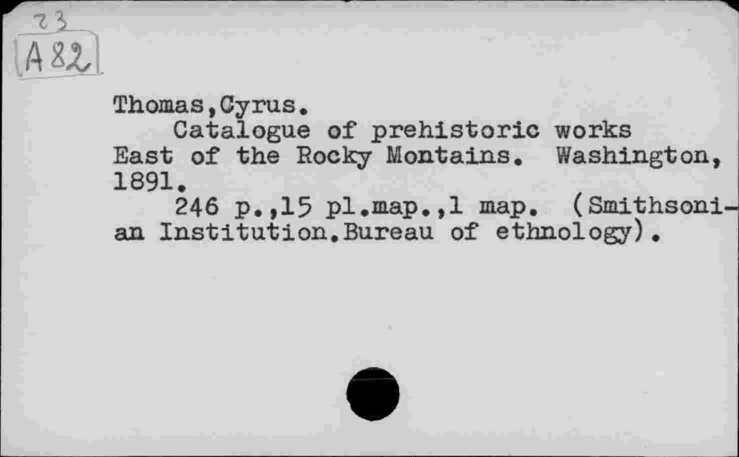 ﻿7
AUI
Thomas»Cyrus.
Catalogue of prehistoric works East of the Rocky Montains. Washington, 1891.
246 p.,15 pl.map.,1 map. (Smithsoni an Institution.Bureau of ethnology).